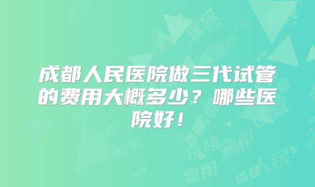 成都人民医院做三代试管的费用大概多少？哪些医院好！