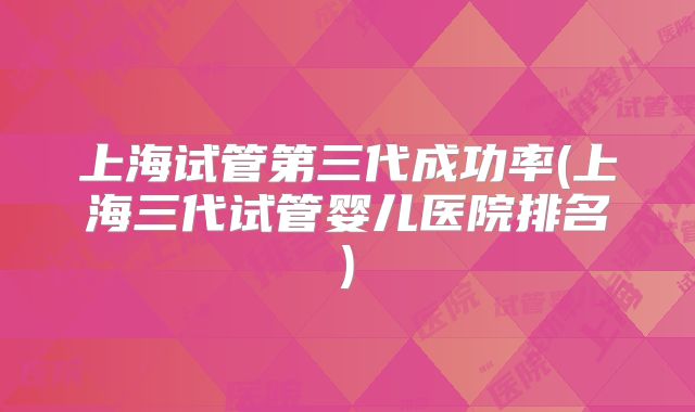 上海试管第三代成功率(上海三代试管婴儿医院排名)