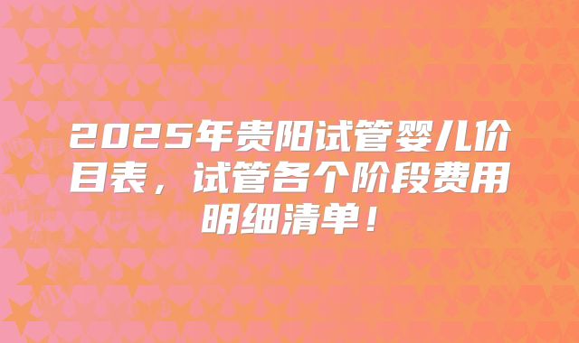 2025年贵阳试管婴儿价目表,试管各个阶段费用明细清单!
