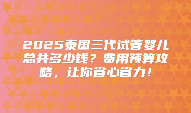 2025泰国三代试管婴儿总共多少钱？费用预算攻略，让你省心省力！