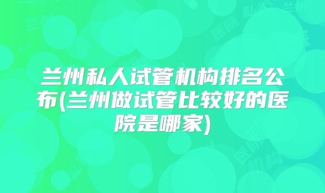 兰州私人试管机构排名公布(兰州做试管比较好的医院是哪家)
