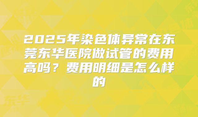 2025年染色体异常在东莞东华医院做试管的费用高吗?费用明细是怎么样的
