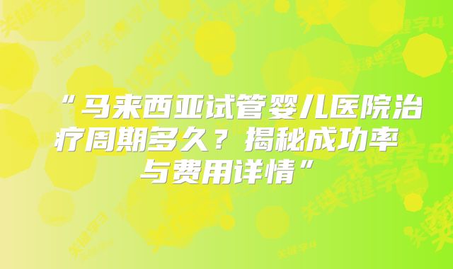 “马来西亚试管婴儿医院治疗周期多久?揭秘成功率与费用详情”