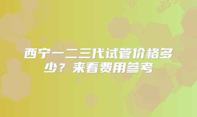 西宁一二三代试管价格多少？来看费用参考