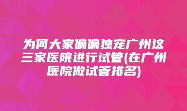 为何大家偏偏独宠广州这三家医院进行试管(在广州医院做试管排名)