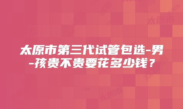 太原市第三代试管包选-男-孩贵不贵要花多少钱？
