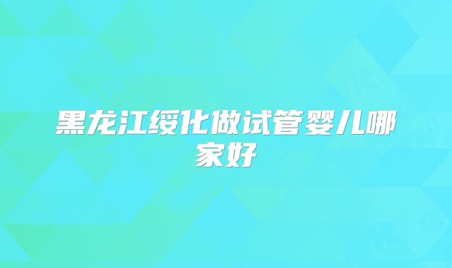 黑龙江绥化做试管婴儿哪家好