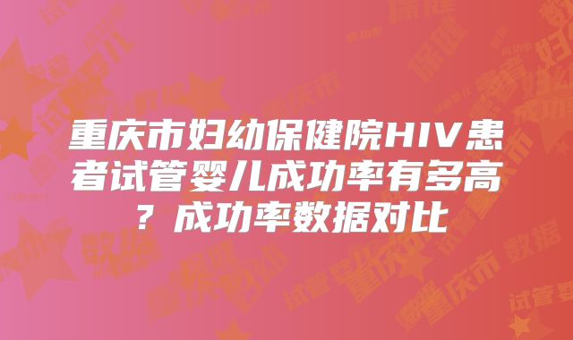 重庆市妇幼保健院HIV患者试管婴儿成功率有多高？成功率数据对比