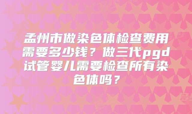 孟州市做染色体检查费用需要多少钱？做三代pgd试管婴儿需要检查所有染色体吗？