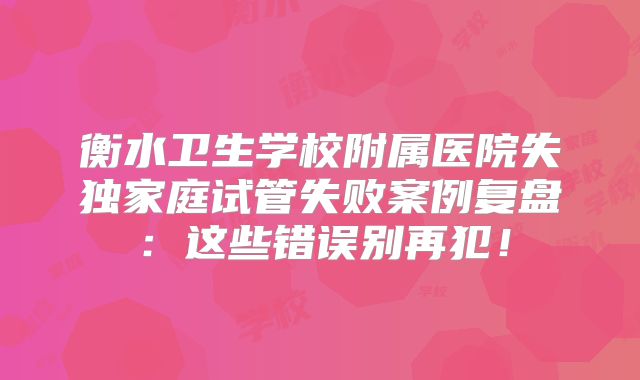 衡水卫生学校附属医院失独家庭试管失败案例复盘：这些错误别再犯！