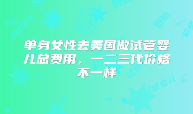 单身女性去美国做试管婴儿总费用，一二三代价格不一样