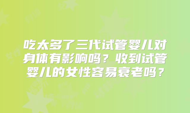 吃太多了三代试管婴儿对身体有影响吗?收到试管婴儿的女性容易衰老吗?