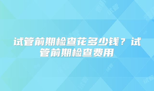 试管前期检查花多少钱？试管前期检查费用