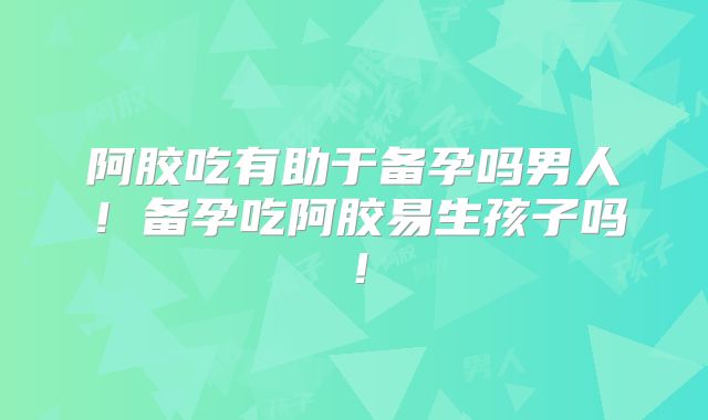 阿胶吃有助于备孕吗男人！备孕吃阿胶易生孩子吗！