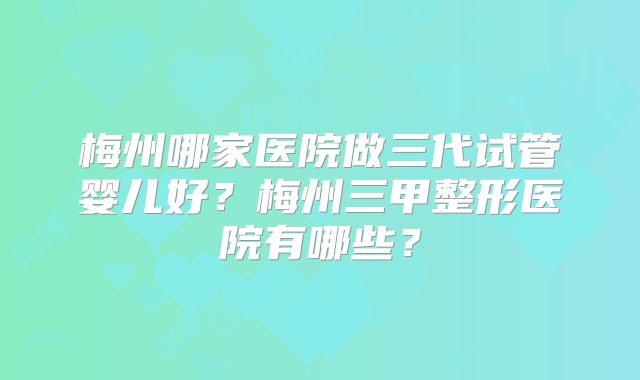 梅州哪家医院做三代试管婴儿好？梅州三甲整形医院有哪些？