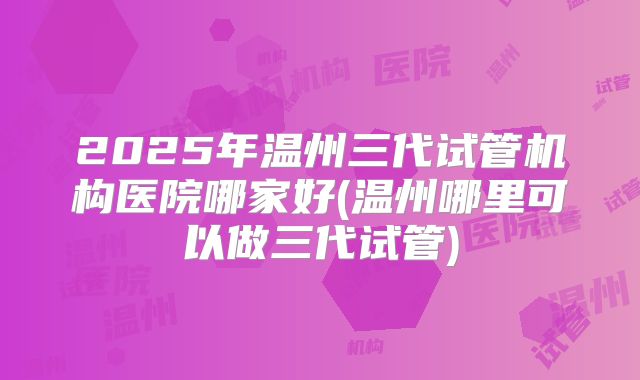 2025年温州三代试管机构医院哪家好(温州哪里可以做三代试管)