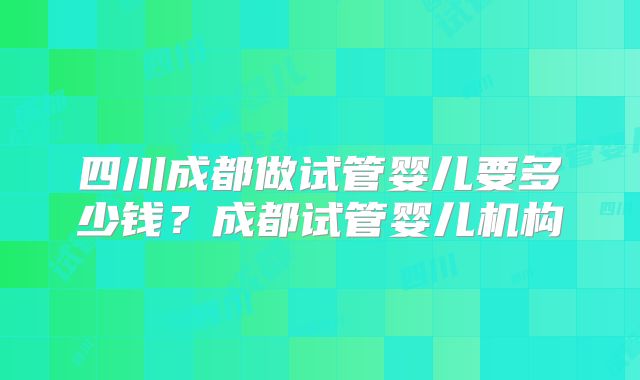 四川成都做试管婴儿要多少钱?成都试管婴儿机构