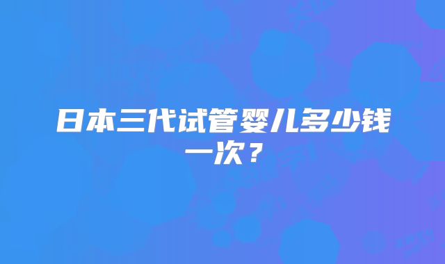 日本三代试管婴儿多少钱一次?