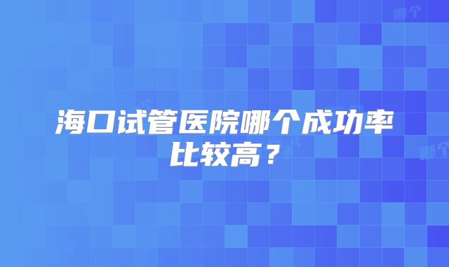 海口试管医院哪个成功率比较高？