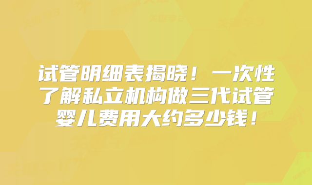 试管明细表揭晓!一次性了解私立机构做三代试管婴儿费用大约多少钱!
