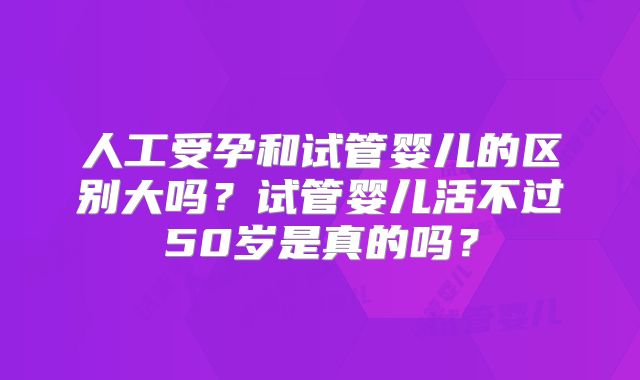 人工受孕和试管婴儿的区别大吗?试管婴儿活不过50岁是真的吗?