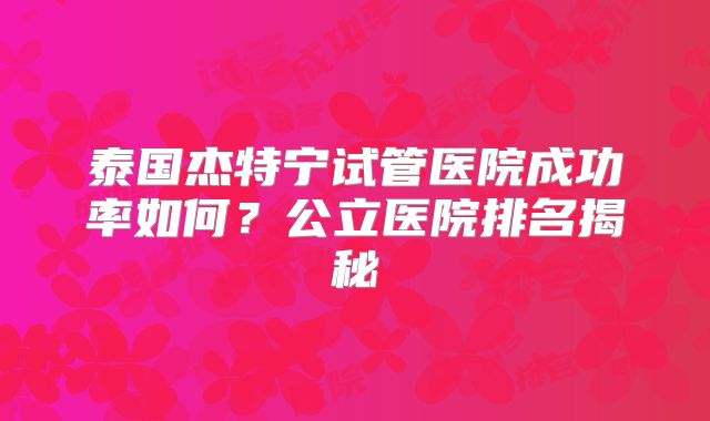 泰国杰特宁试管医院成功率如何？公立医院排名揭秘