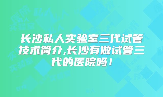 长沙私人实验室三代试管技术简介,长沙有做试管三代的医院吗!