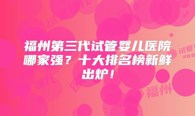 福州第三代试管婴儿医院哪家强？十大排名榜新鲜出炉！