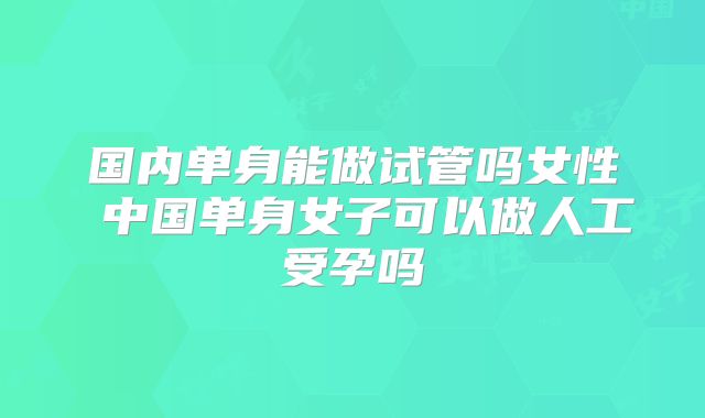 国内单身能做试管吗女性 中国单身女子可以做人工受孕吗