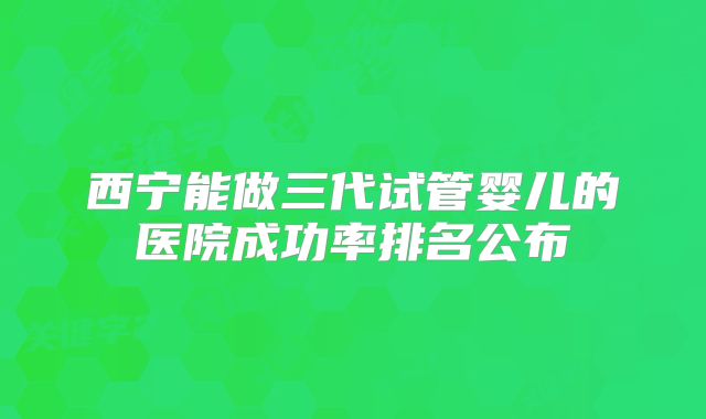 西宁能做三代试管婴儿的医院成功率排名公布