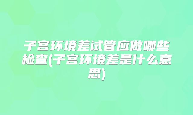 子宫环境差试管应做哪些检查(子宫环境差是什么意思)