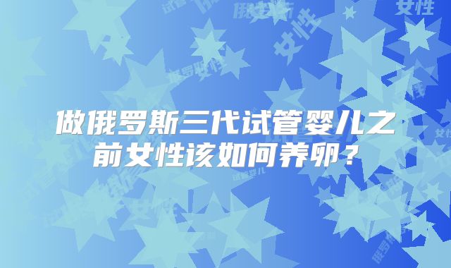 做俄罗斯三代试管婴儿之前女性该如何养卵？