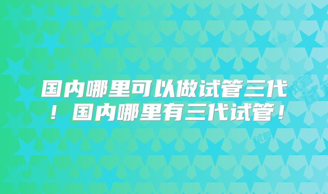 国内哪里可以做试管三代！国内哪里有三代试管！