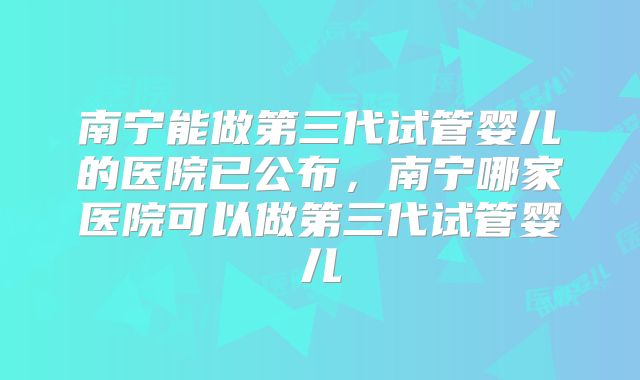 南宁能做第三代试管婴儿的医院已公布，南宁哪家医院可以做第三代试管婴儿