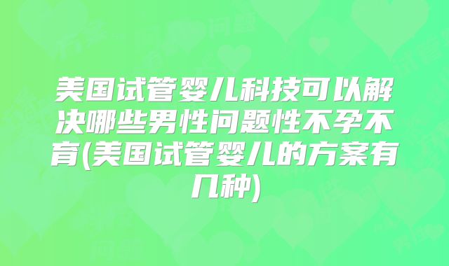 美国试管婴儿科技可以解决哪些男性问题性不孕不育(美国试管婴儿的方案有几种)