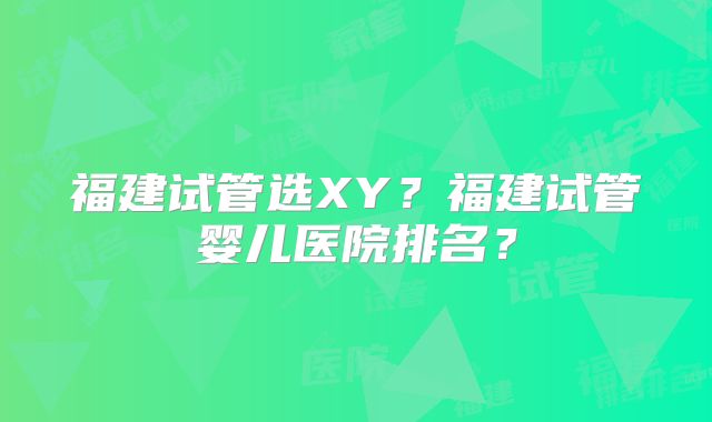 福建试管选XY？福建试管婴儿医院排名？
