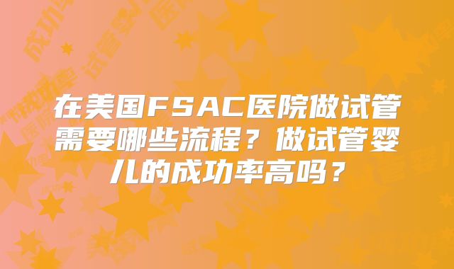 在美国FSAC医院做试管需要哪些流程?做试管婴儿的成功率高吗?