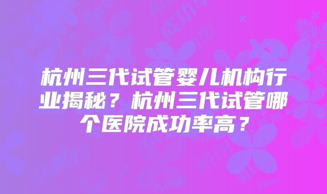 杭州三代试管婴儿机构行业揭秘？杭州三代试管哪个医院成功率高？