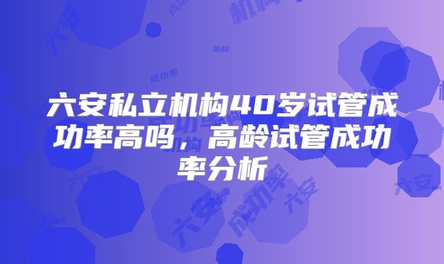 六安私立机构40岁试管成功率高吗，高龄试管成功率分析
