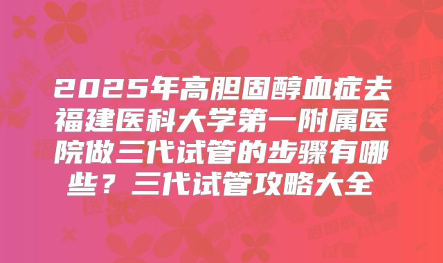 2025年高胆固醇血症去福建医科大学第一附属医院做三代试管的步骤有哪些？三代试管攻略大全