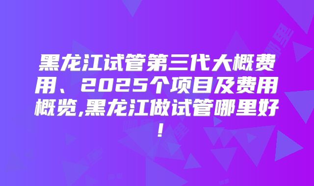 黑龙江试管第三代大概费用、2025个项目及费用概览,黑龙江做试管哪里好！