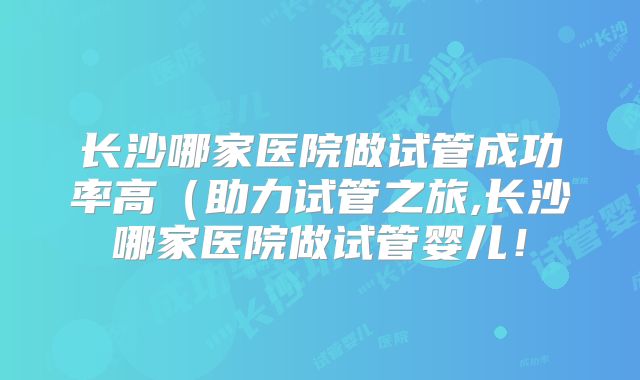 长沙哪家医院做试管成功率高(助力试管之旅,长沙哪家医院做试管婴儿!