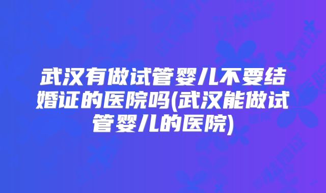 武汉有做试管婴儿不要结婚证的医院吗(武汉能做试管婴儿的医院)