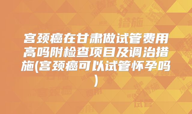 宫颈癌在甘肃做试管费用高吗附检查项目及调治措施(宫颈癌可以试管怀孕吗)