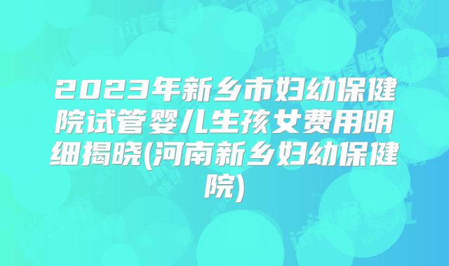 2023年新乡市妇幼保健院试管婴儿生孩女费用明细揭晓(河南新乡妇幼保健院)