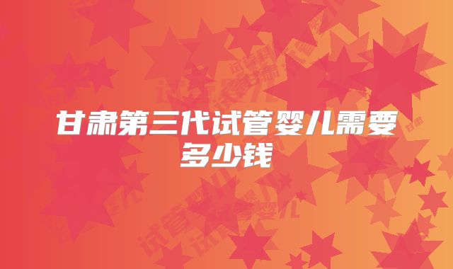 甘肃第三代试管婴儿需要多少钱