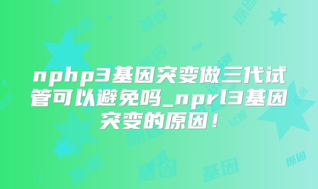 nphp3基因突变做三代试管可以避免吗_nprl3基因突变的原因!
