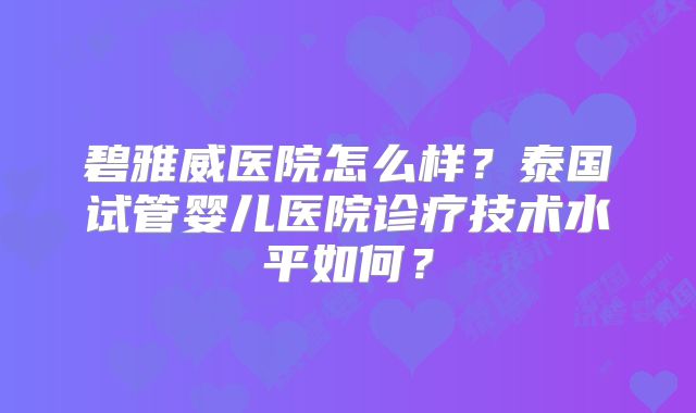 碧雅威医院怎么样？泰国试管婴儿医院诊疗技术水平如何？