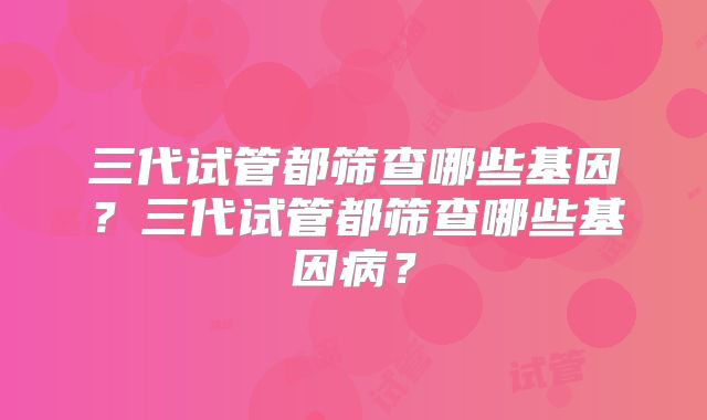 三代试管都筛查哪些基因？三代试管都筛查哪些基因病？