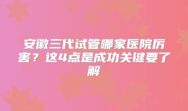 安徽三代试管哪家医院厉害?这4点是成功关键要了解